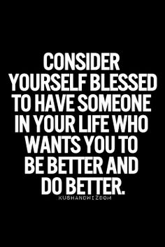 Consider yourself blessed to have someone in your life who wants you to be better and do better