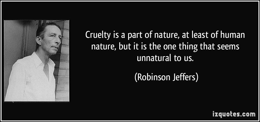 Cruelty is a part of nature, at least of human nature, but it is the one thing that seems unnatural to us. Robinson Jeffers