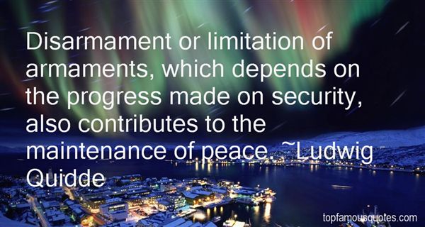 Disarmament or limitation of armaments, which depends on the progress made on security, also contributes to the maintenance of peace. Ludwig Quidde