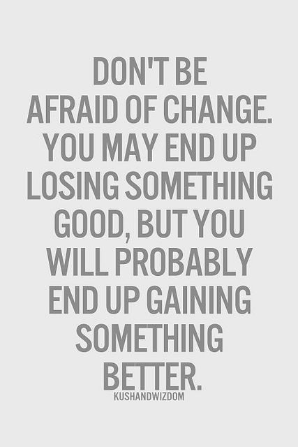 Don’t be afraid of change. You may end up losing something good, but you will probably end up gaining something better.