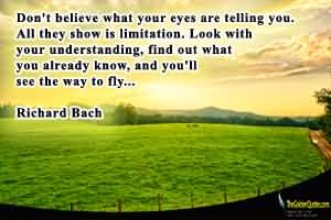Don't believe what your eyes are telling you. All they show is limitation. Look with your understanding, find out what you already know, and you'll see the ... Richard Bach