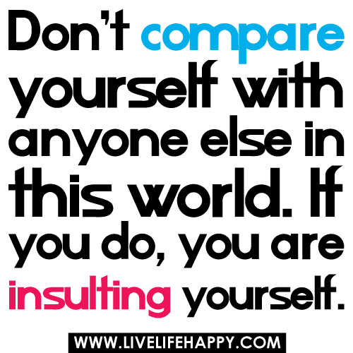 Don't compare yourself with anyone in this world...if you do so, you are insulting yourself