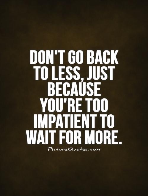 Don’t go back to less, just because you’re too impatient to wait for more