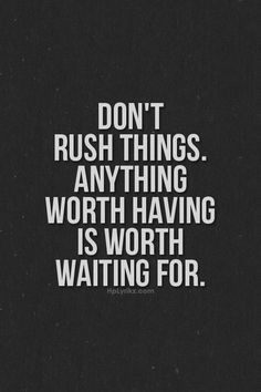 Don’t rush things. Anything worth having is worth waiting for