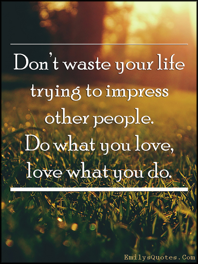 Don’t waste your life trying to impress other people. Do what you love, love what you do