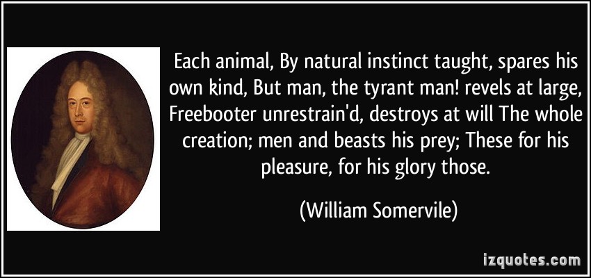 Each animal,. By natural instinct taught, spares his own kind,. But man, the tyrant man! revels at large. Freebooter unrestrain’d, destroys at will. The whole … William Somervile