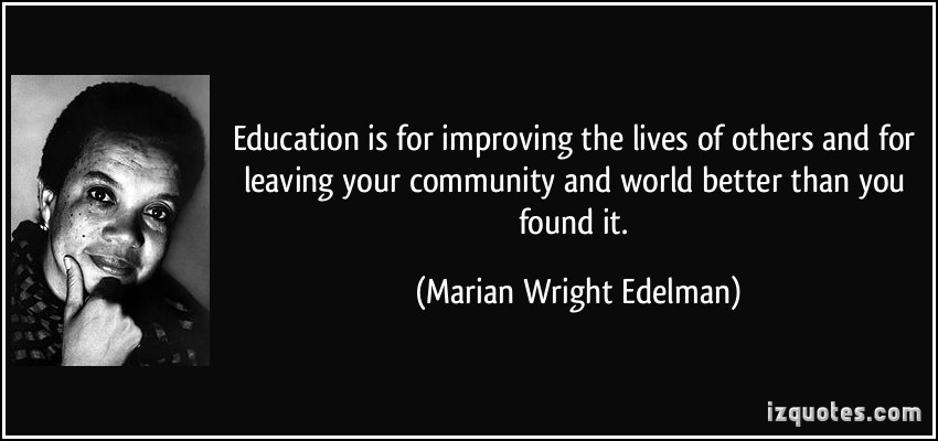 Education is for improving the lives of others and for leaving your community and world better than you found it. Marian Wright Edelman