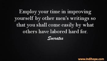 Employ your time in improving yourself by other men's writings so that you shall come easily by what others have labored hard for. Socrates