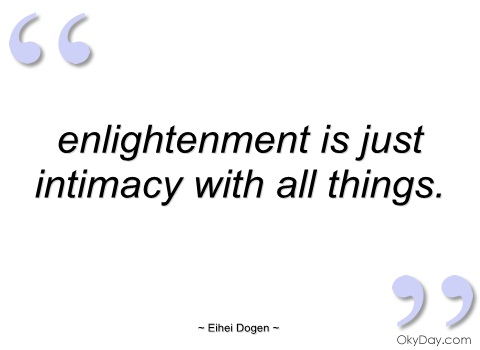 Enlightenment is just intimacy with all things. Eihei Dogen