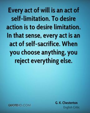 Every act of will is an act of self-limitation. To desire action is to desire limitation. In that sense every act is an act of self-sacrifice. When you choose ... G. K. Chesterton