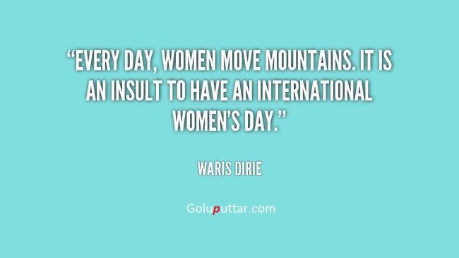 Every day, women move mountains. It is an insult to have an international women's day. Waris Dirie