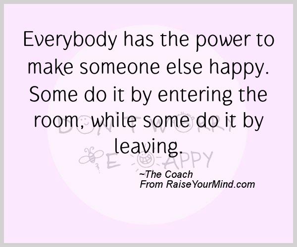 Everybody has the power to make someone else happy. Some do it by entering the room, while some do it by leaving.