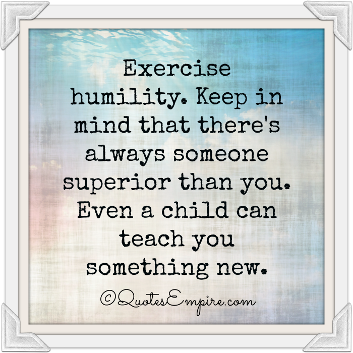 Exercise humility. Keep in mind that there’s always someone superior than you. Even a child can teach you something new