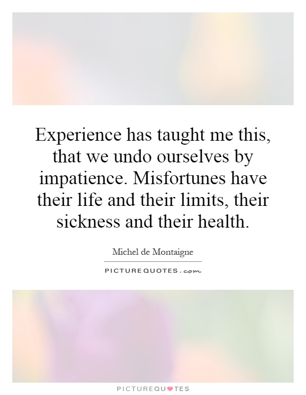 Experience has taught me this, that we undo ourselves by impatience. Misfortunes have their life and their limits, their sickness and their health. Michel De Montaigne