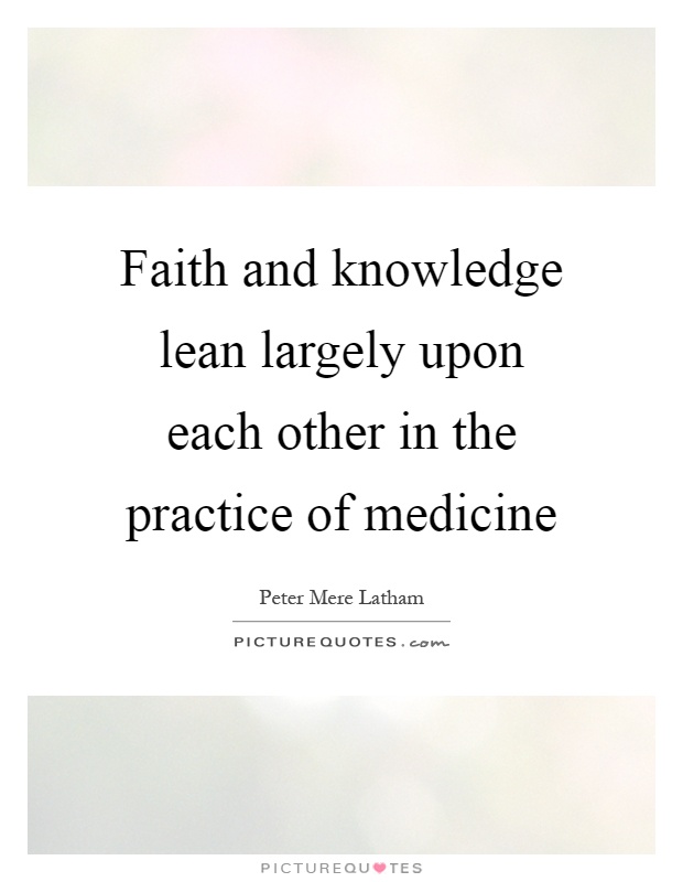 Faith and knowledge lean largely upon each other in the practice of medicine. Peter Mere Latham