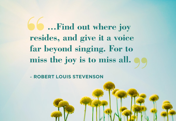 Find out where joy resides, and give it a voice far beyond singing. For to miss the joy is to miss all. Robert Louis Stevenson