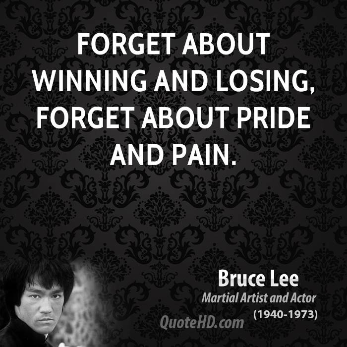 Forget about winning and losing, forget about pride and pain. Bruce Lee