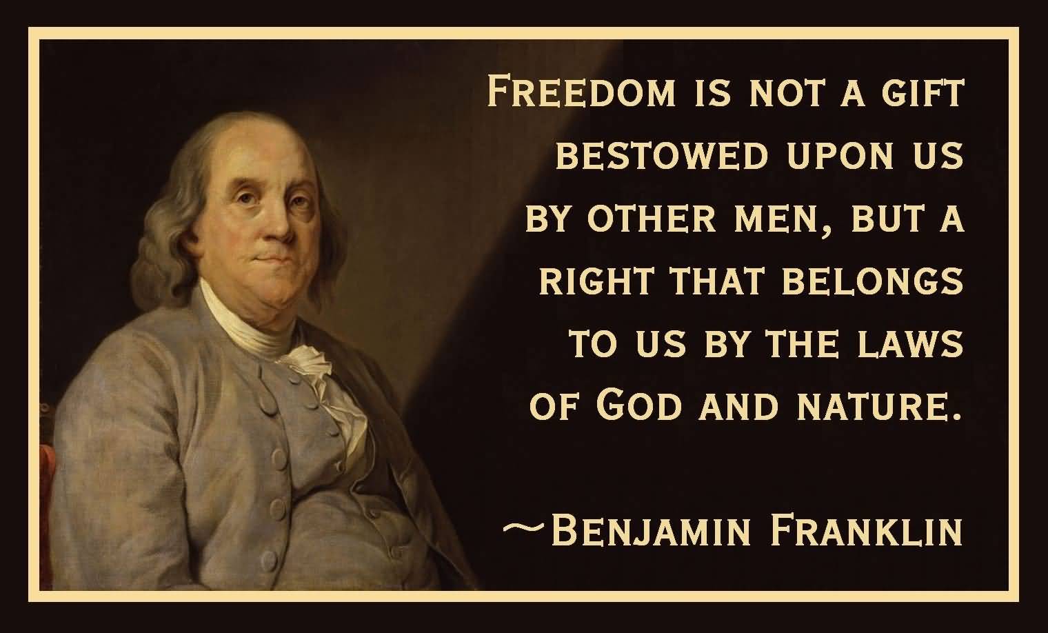 Freedom is not a gift bestowed upon us by other men, but a right that belongs to us by the laws of God and nature. Benjamin Franklin