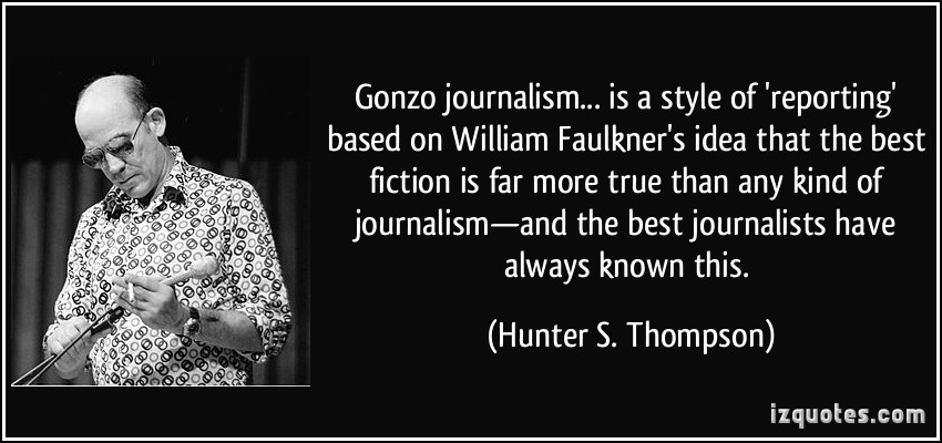 Gonzo journalism… is a style of ‘reporting’ based on William Faulkner’s idea that the best fiction is far more true than any kind of … Hunter S. Thompson