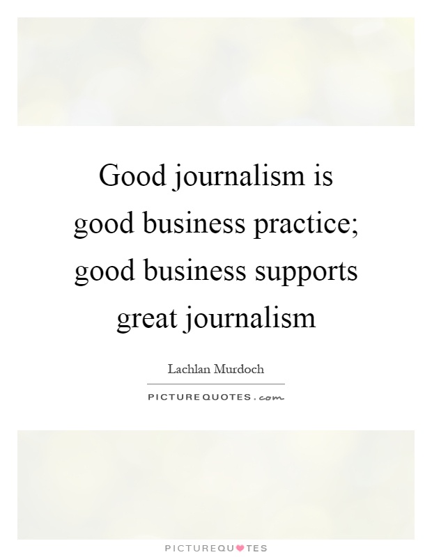 Good journalism is good business practice; good business supports great journalism. Lachlan Murdoch