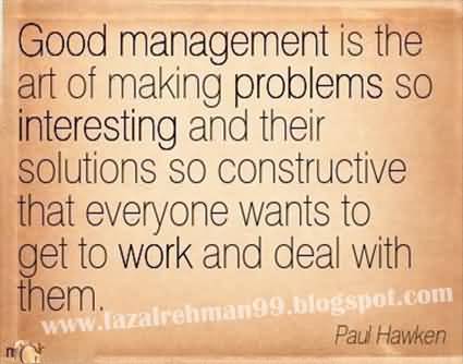 Good management is the art of making problems so interesting and their solutions so constructive that everyone wants to get to work and deal with them. Paul Hawken