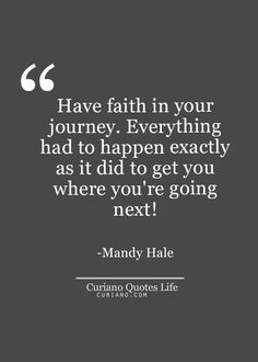 Have faith in your journey. Everything had to happen exactly as it did to get you where you`re going next! Mandy Hale