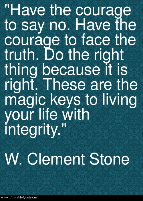 Have the courage to say no. Have the courage to face the truth. Do the right thing because it is right. These are the magic keys to living your life with integrity. W. Clement Stone