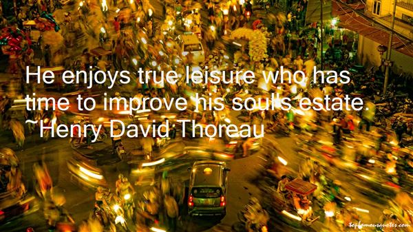 He enjoys true leisure who has time to improve his soul's estate. Henry David Thoreau
