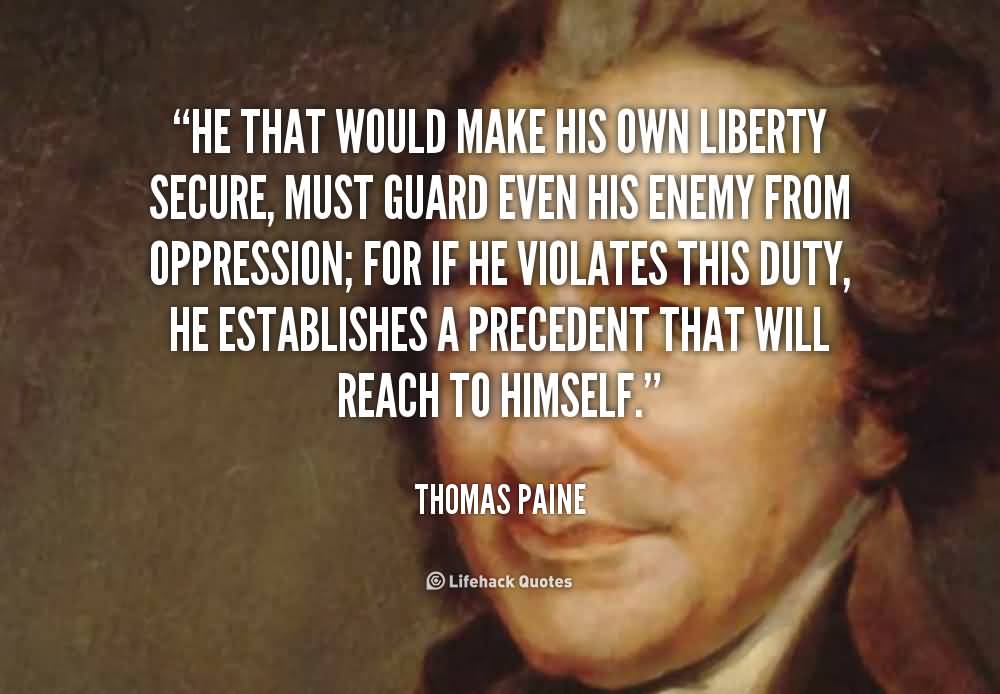He that would make his own liberty secure, must guard even his enemy from oppression; for if he violates this duty, he establishes a precedent ... Thomas Paine