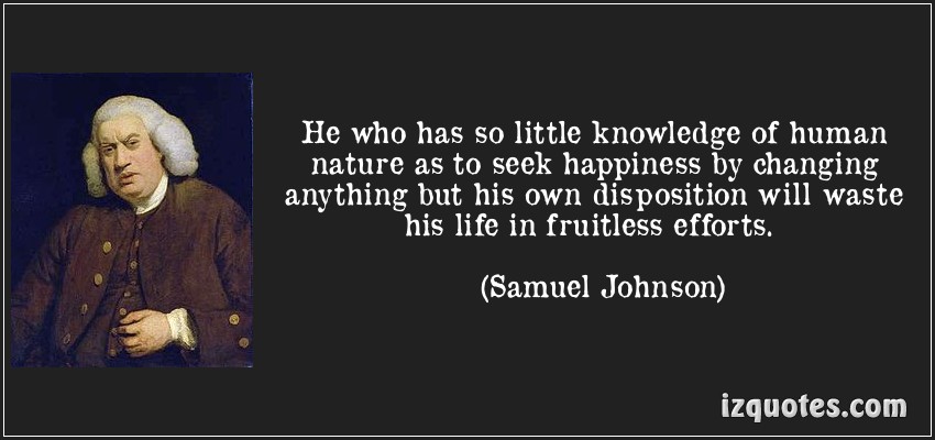 He who has so little knowledge of human nature as to seek happiness by changing anything but his own disposition will waste his life in.. Samuel Johnson