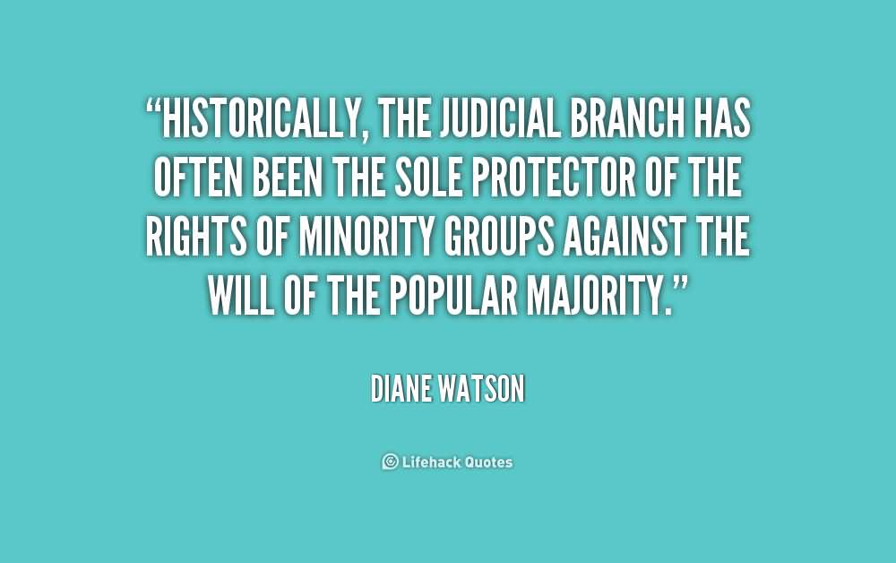 Historically, the judicial branch has often been the sole protector of the rights of minority groups against the will of the popular majority. Diane Watson