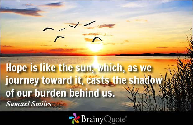 Hope is like the sun, which, as we journey toward it, casts the shadow of our burden behind us. Samuel Smiles