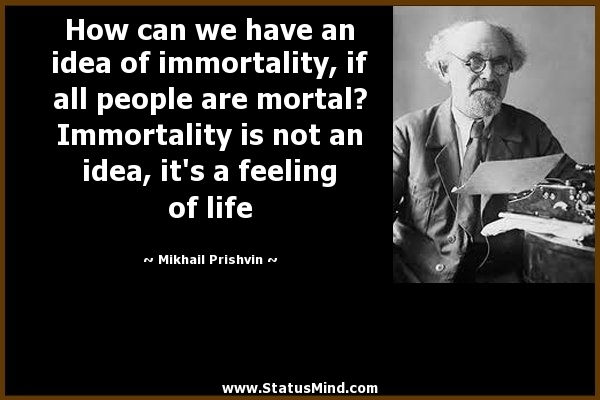 How can we have an idea of immortality, if all people are mortal1.Immortality is not an idea, it's a feeling of life. Mikhail Prishvin