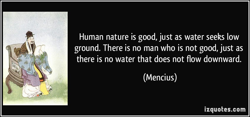 Human nature is good, just as water seeks low ground. There is no man who is not good, just as there is no water that does not flow downward. Mencius