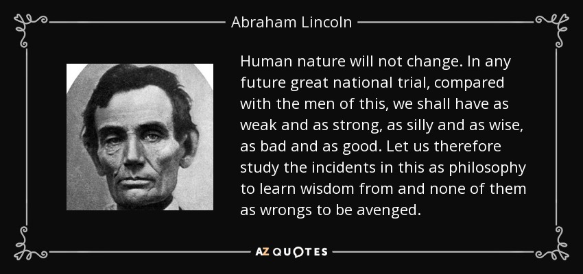 Human nature will not change. In any future great national trial, compared with the men of this, we shall have as weak and as strong, as silly and as wise, as bad … Abraham Lincoln