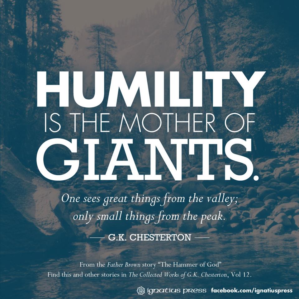 Humility is the mother of giants. One sees great things from the valley; only small things from the peak. G.K. Chesterton