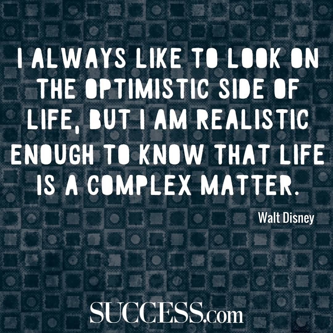 I always like to look on the optimistic side of life, but I am realistic enough to know that life is a complex matter. Walt Disney