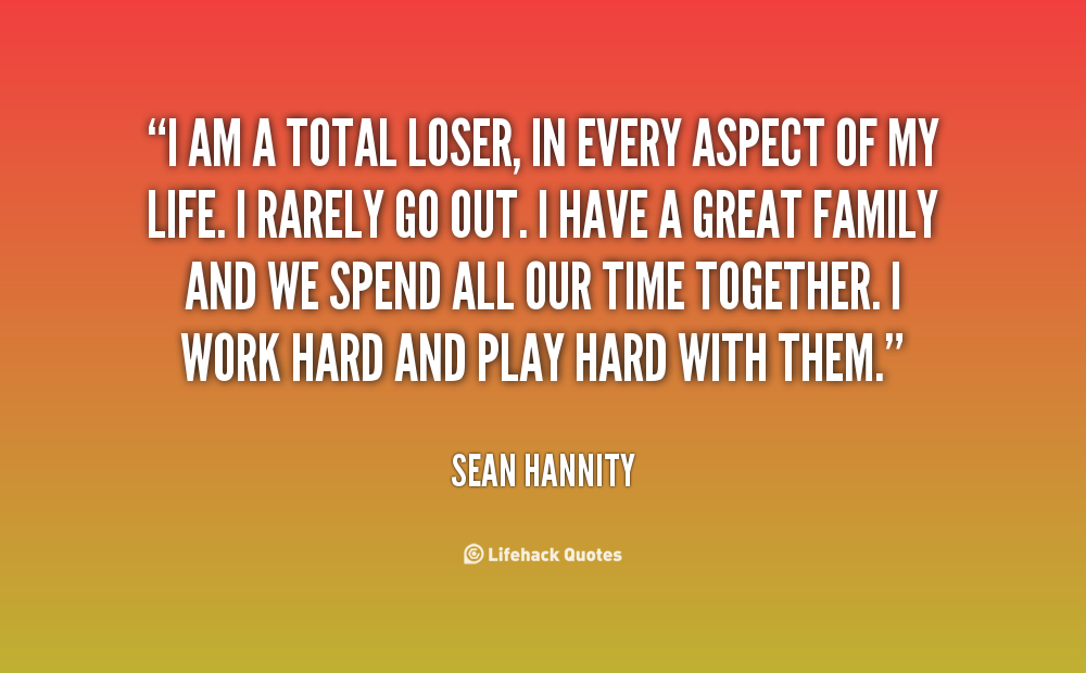 I am a total loser, in every aspect of my life. I rarely go out. I have a great family and we spend all our time together. I work hard and play hard with them. Sean Hannity