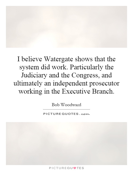 I believe Watergate shows that the system did work. Particularly the Judiciary and the Congress, and ultimately an independent … Bob Woodward