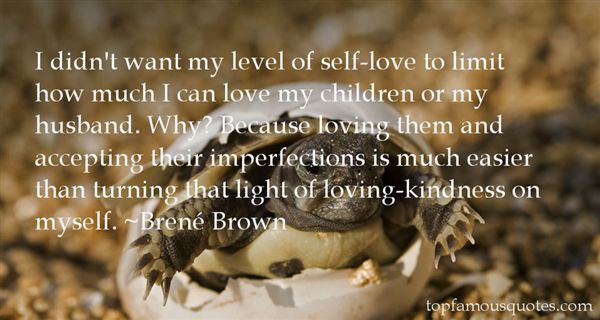 I didn’t want my level of self-love to limit how much I can love my children or my husband. Why1 Because loving them and accepting their imperfections .. Brene Brown