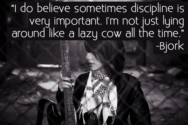 I do believe sometimes discipline is very important. I’m not just lying around like a lazy cow all the time. Bjork
