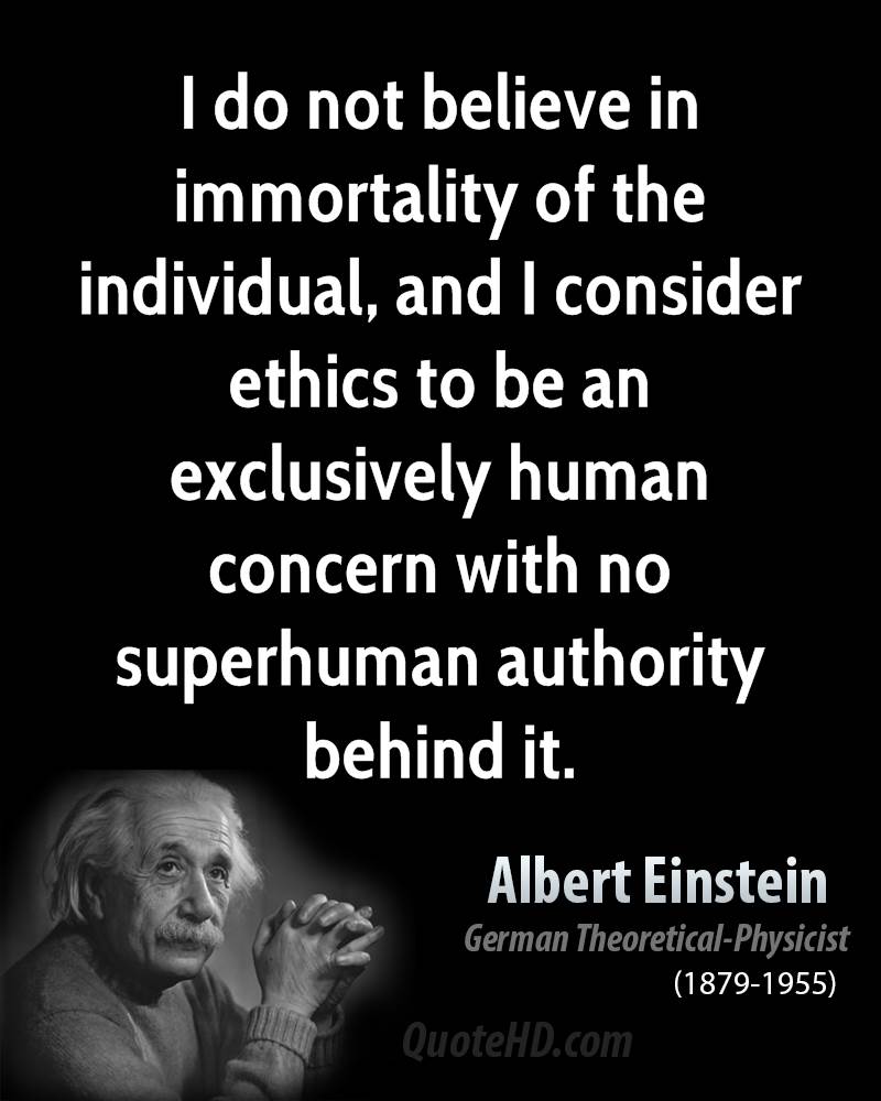 I do not believe in immortality of the individual, and I consider ethics to be an exclusively human concern with no. Albert Einstein