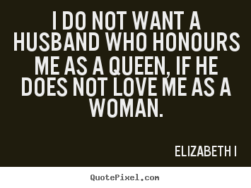 I do not want a husband who honours me as a queen, if he does not love me as a woman. Elizabeth I
