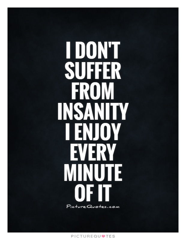I don't suffer from insanity I enjoy every minute of it
