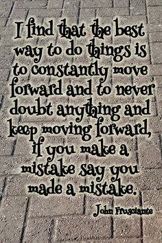 I find that the best way to do things is to constantly move forward and to never doubt anything and keep moving forward, if you make a mistake say you made a … John Frustante