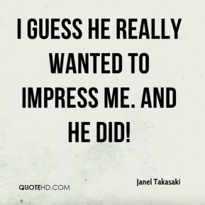 I guess he really wanted to impress me. And he did! Janel Takasaki