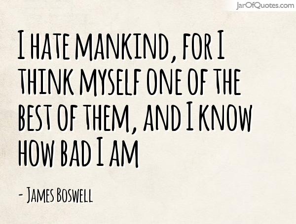 I hate mankind, for I think myself one of the best of them, and I know how bad I am. James Boswell