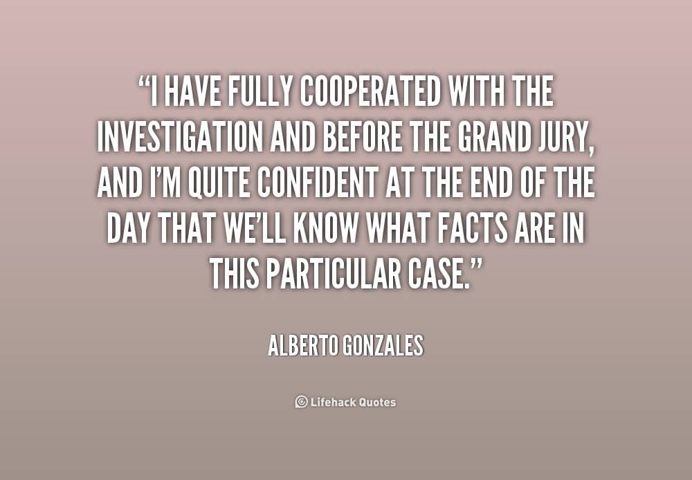 I have fully cooperated with the investigation and before the grand jury, and I'm quite confident at the end of the day that we'll know what facts are in this ... Alberto Gonzales