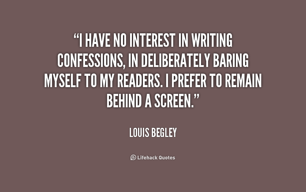 I have no interest in writing confessions, in deliberately baring myself to my readers. I prefer to remain behind a screen. Louis Begley