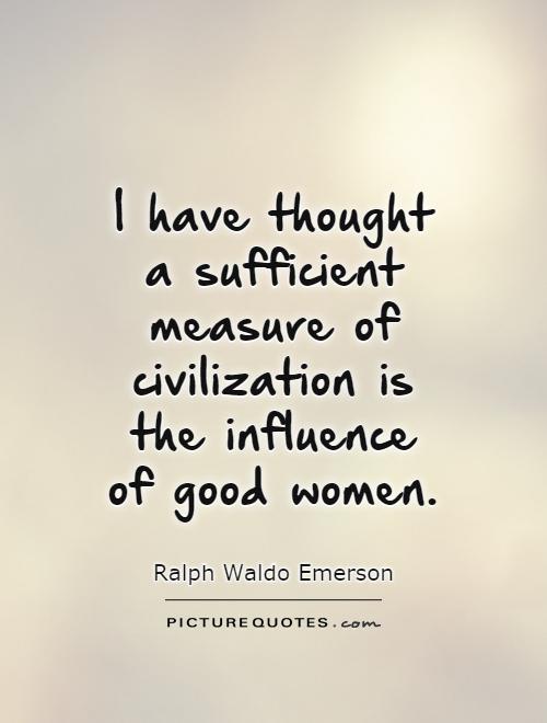 I have thought a sufficient measure of civilization is the influence of good women. Ralph Waldo Emerson